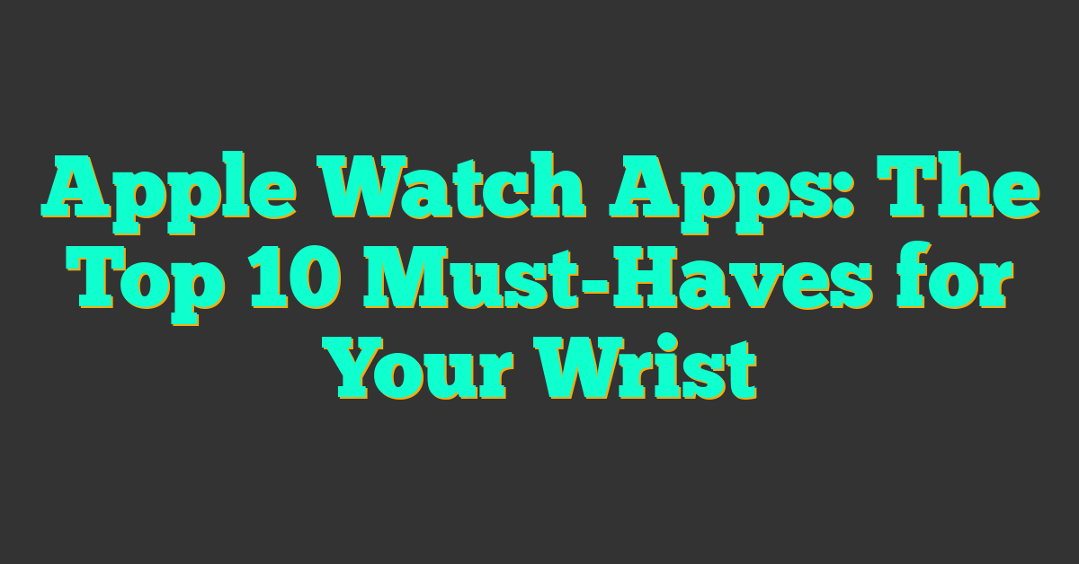 Apple Watch Apps: The Top 10 Must-Haves for Your Wrist