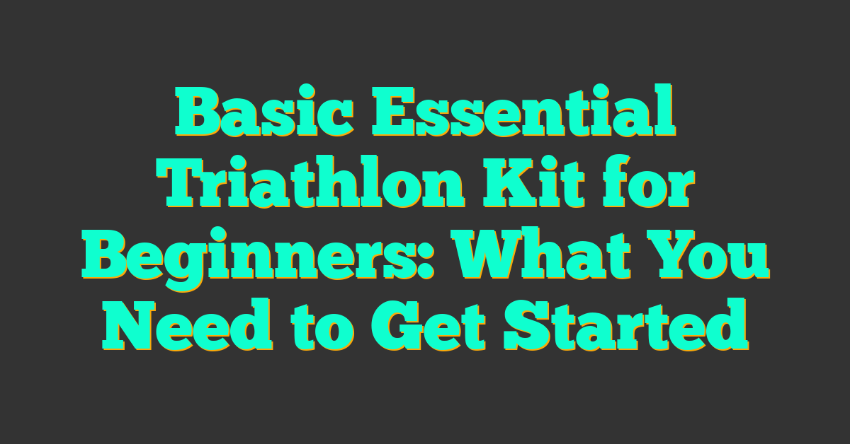 Basic Essential Triathlon Kit for Beginners: What You Need to Get Started