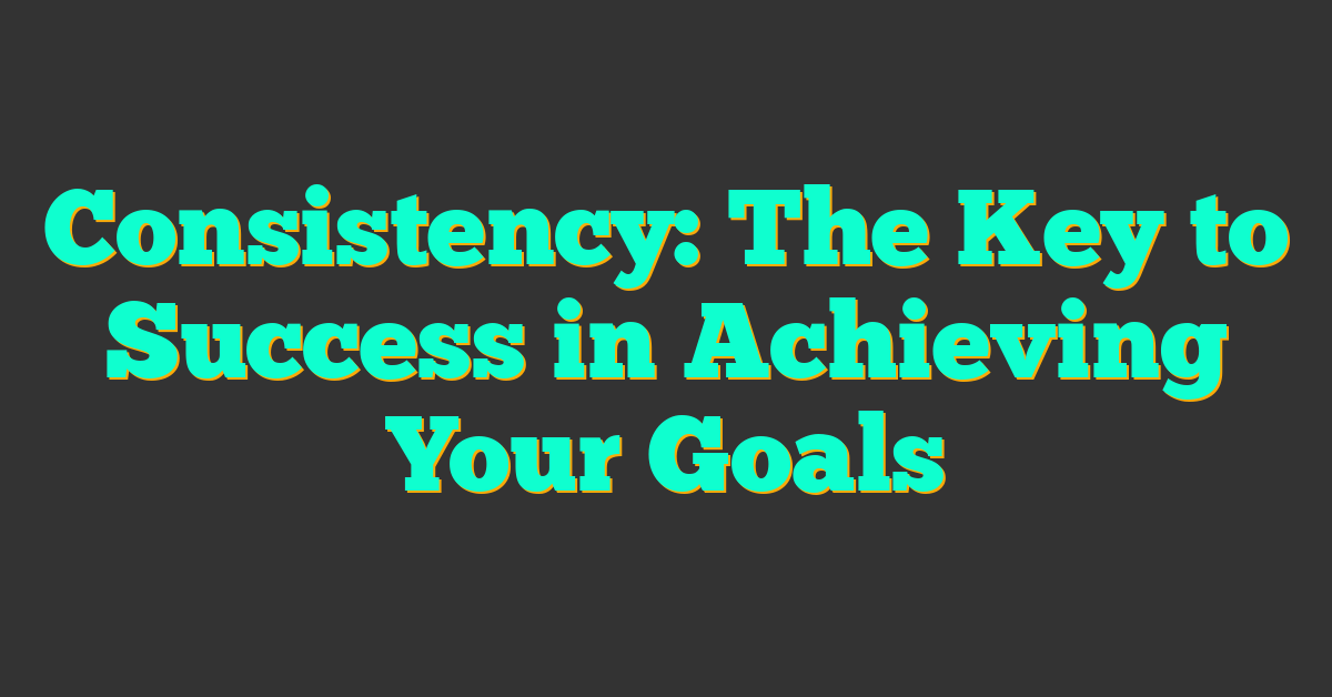 Consistency: The Key to Success in Achieving Your Goals