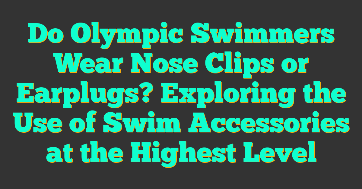 Do Olympic Swimmers Wear Nose Clips or Earplugs? Exploring the Use of Swim Accessories at the Highest Level