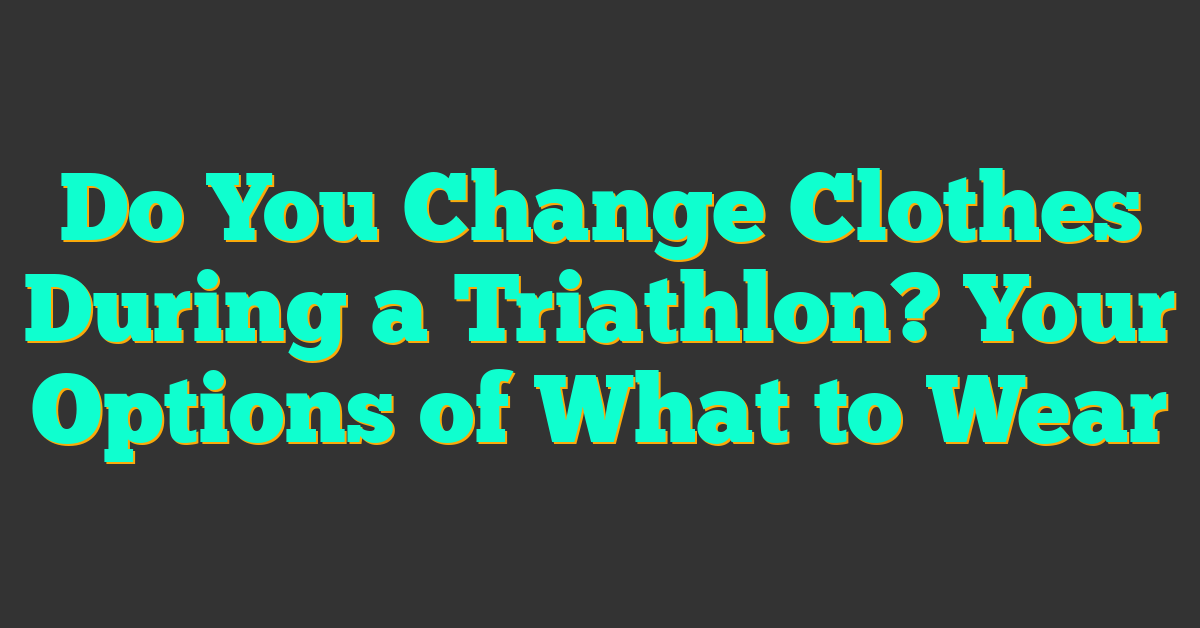 Do You Change Clothes During a Triathlon? Your Options of What to Wear