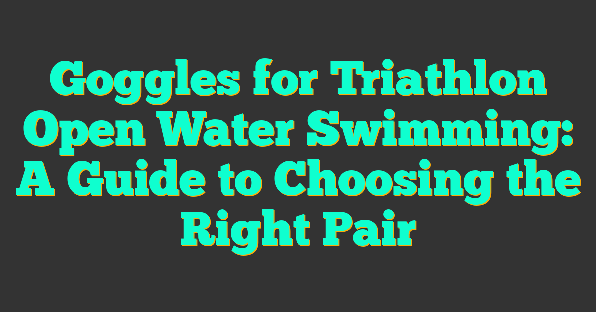 Goggles for Triathlon Open Water Swimming: A Guide to Choosing the Right Pair