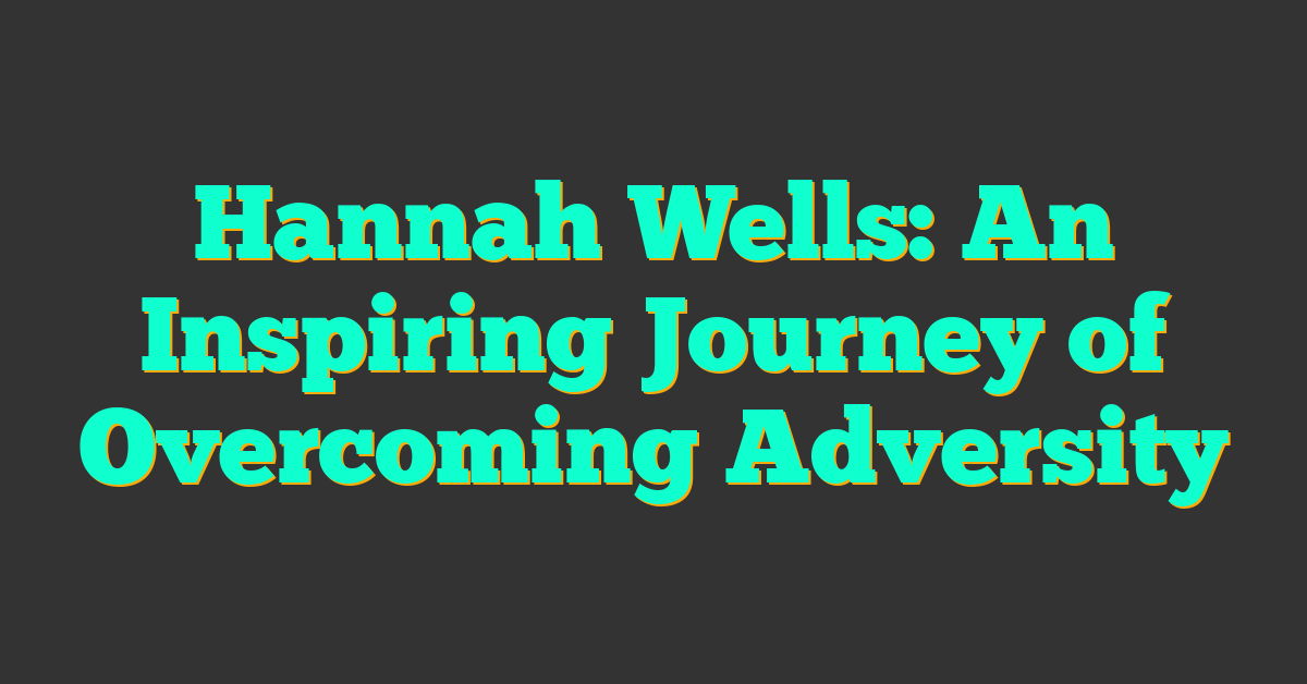 Hannah Wells: An Inspiring Journey of Overcoming Adversity