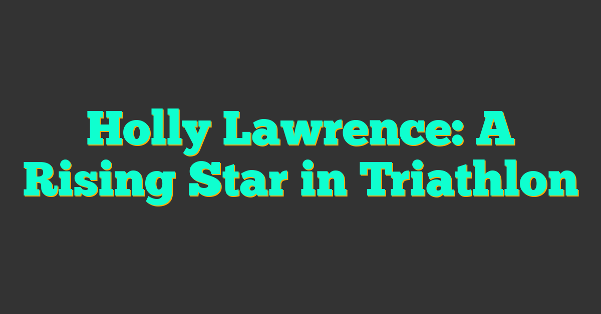 Holly Lawrence: A Rising Star in Triathlon