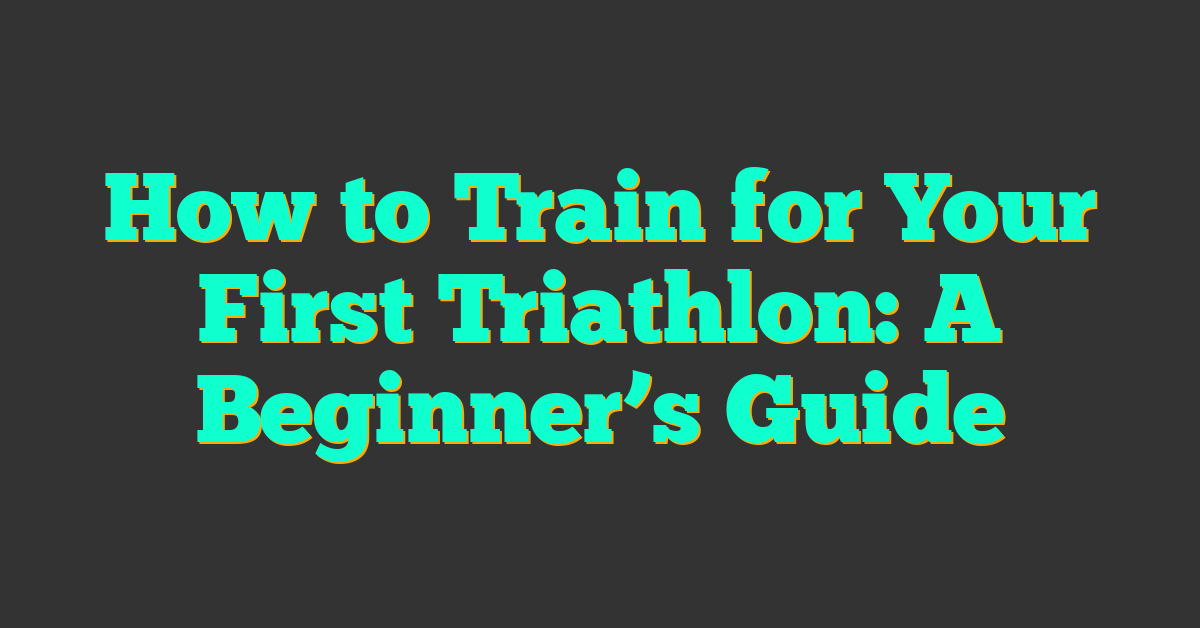 How to Train for Your First Triathlon: A Beginner’s Guide