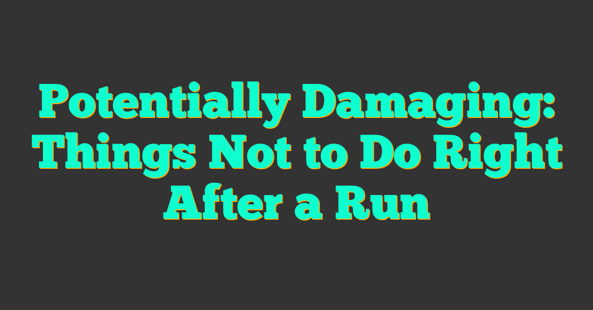 Potentially Damaging: Things Not to Do Right After a Run