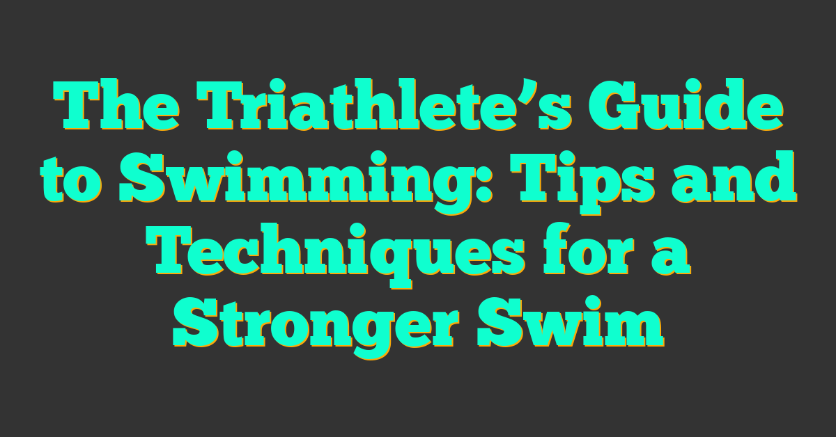 The Triathlete’s Guide to Swimming: Tips and Techniques for a Stronger Swim