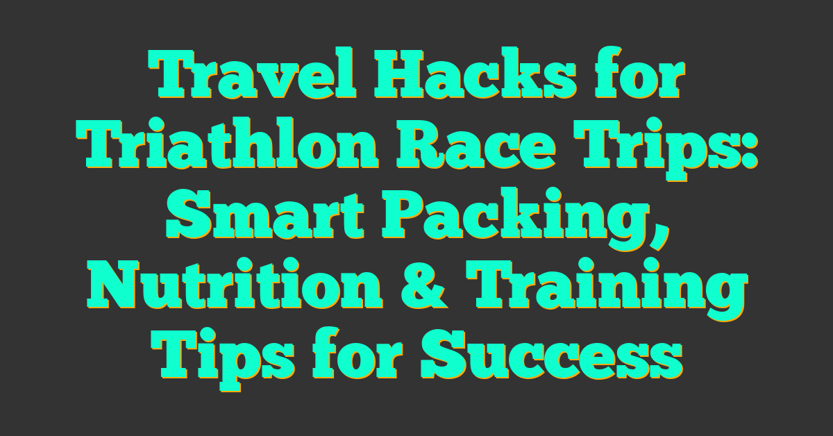 Travel Hacks for Triathlon Race Trips: Smart Packing, Nutrition & Training Tips for Success