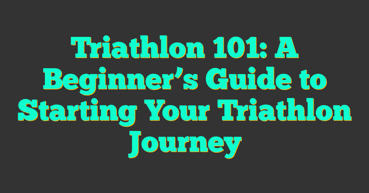 Triathlon 101: A Beginner’s Guide to Starting Your Triathlon Journey