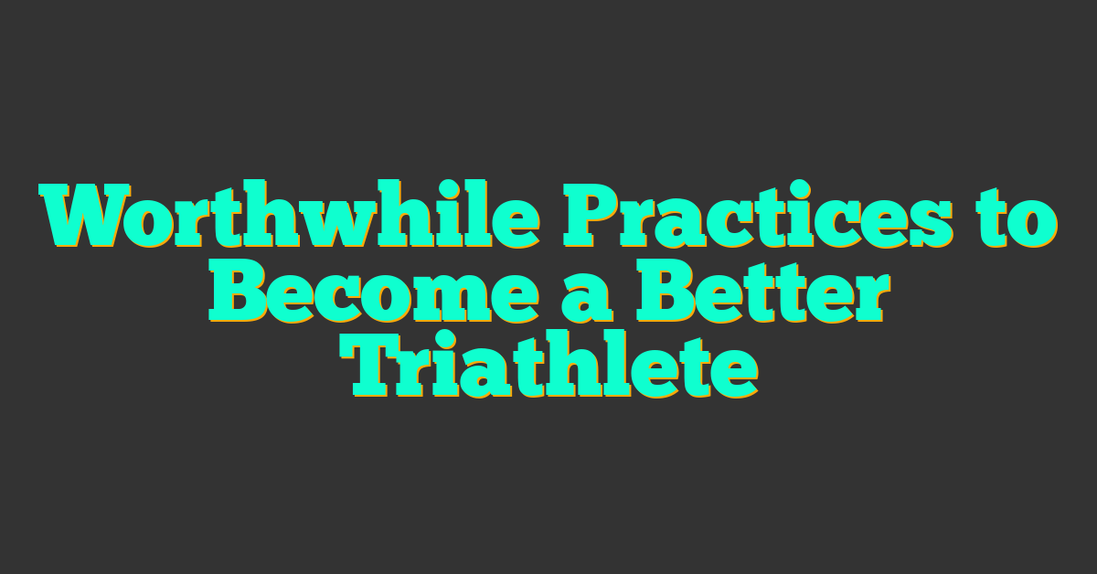 Worthwhile Practices to Become a Better Triathlete